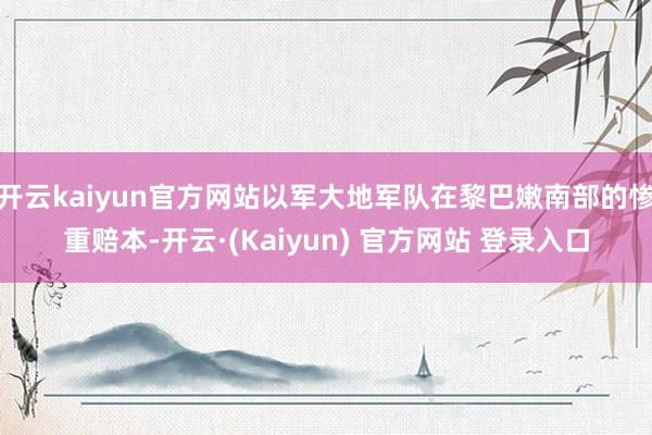 开云kaiyun官方网站以军大地军队在黎巴嫩南部的惨重赔本-开云·(Kaiyun) 官方网站 登录入口