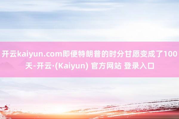 开云kaiyun.com即便特朗普的时分甘愿变成了100天-开云·(Kaiyun) 官方网站 登录入口