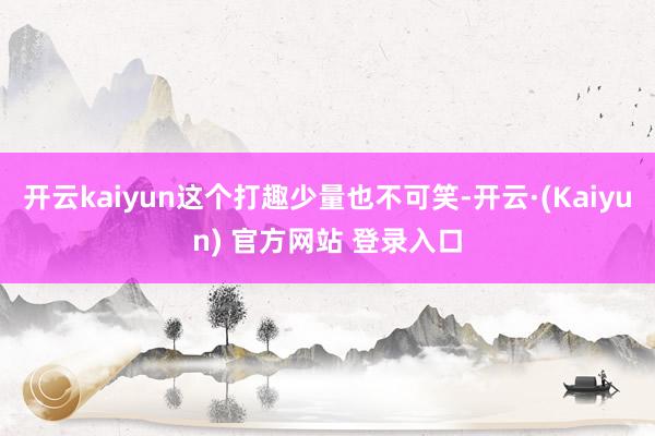 开云kaiyun这个打趣少量也不可笑-开云·(Kaiyun) 官方网站 登录入口
