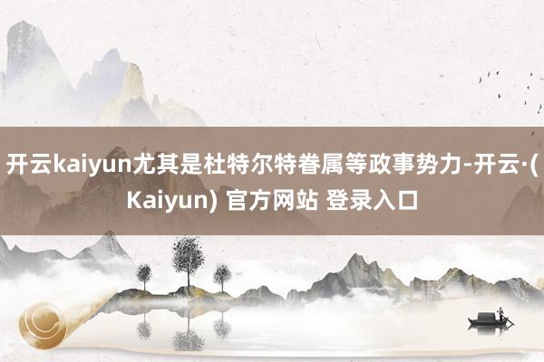 开云kaiyun尤其是杜特尔特眷属等政事势力-开云·(Kaiyun) 官方网站 登录入口