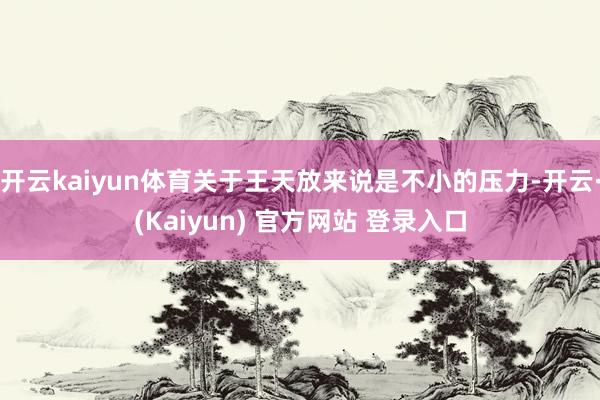 开云kaiyun体育关于王天放来说是不小的压力-开云·(Kaiyun) 官方网站 登录入口