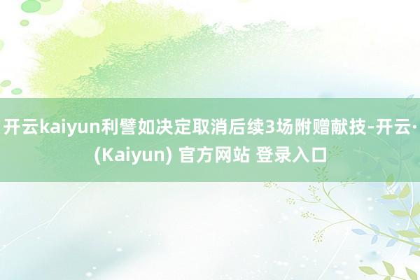 开云kaiyun利譬如决定取消后续3场附赠献技-开云·(Kaiyun) 官方网站 登录入口