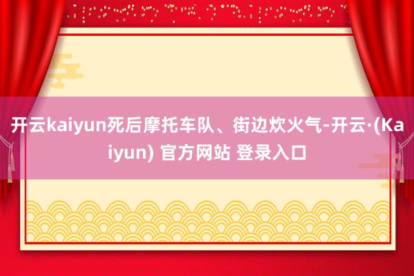 开云kaiyun死后摩托车队、街边炊火气-开云·(Kaiyun) 官方网站 登录入口