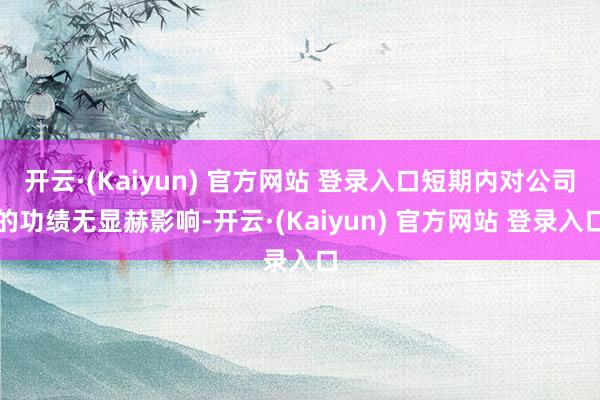 开云·(Kaiyun) 官方网站 登录入口短期内对公司的功绩无显赫影响-开云·(Kaiyun) 官方网站 登录入口