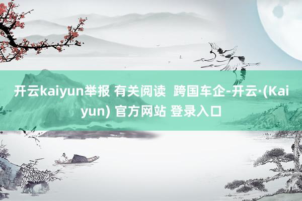 开云kaiyun举报 有关阅读  跨国车企-开云·(Kaiyun) 官方网站 登录入口