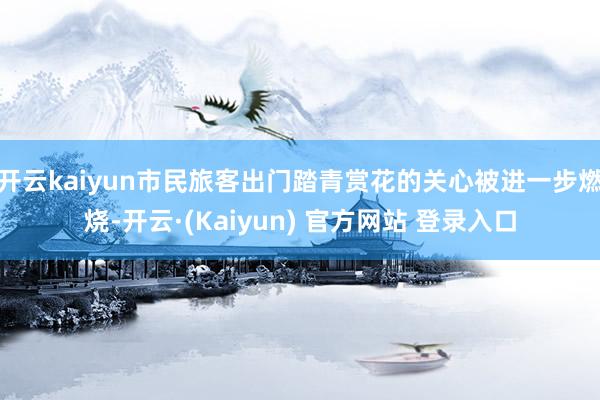 开云kaiyun市民旅客出门踏青赏花的关心被进一步燃烧-开云·(Kaiyun) 官方网站 登录入口