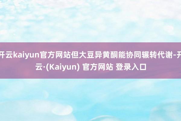 开云kaiyun官方网站但大豆异黄酮能协同辗转代谢-开云·(Kaiyun) 官方网站 登录入口