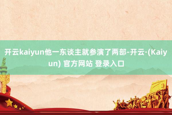 开云kaiyun他一东谈主就参演了两部-开云·(Kaiyun) 官方网站 登录入口