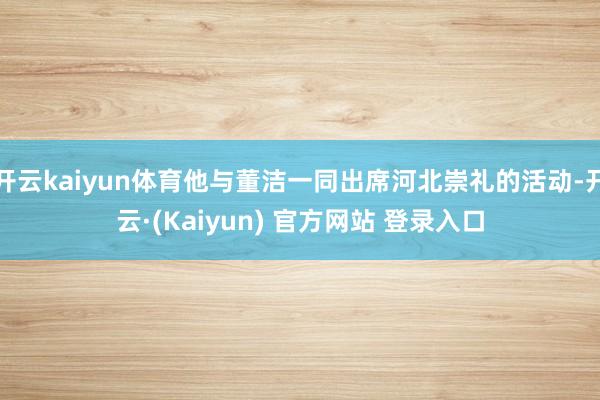 开云kaiyun体育他与董洁一同出席河北崇礼的活动-开云·(Kaiyun) 官方网站 登录入口
