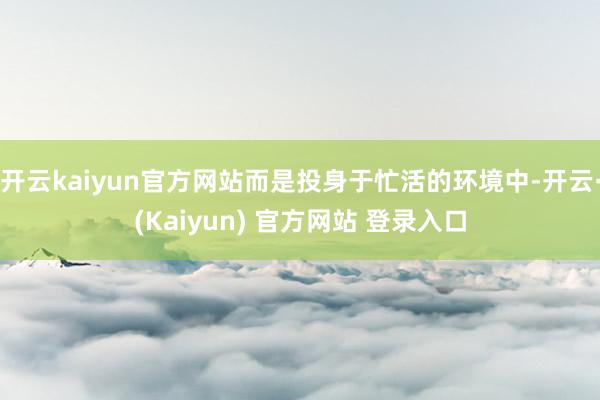 开云kaiyun官方网站而是投身于忙活的环境中-开云·(Kaiyun) 官方网站 登录入口