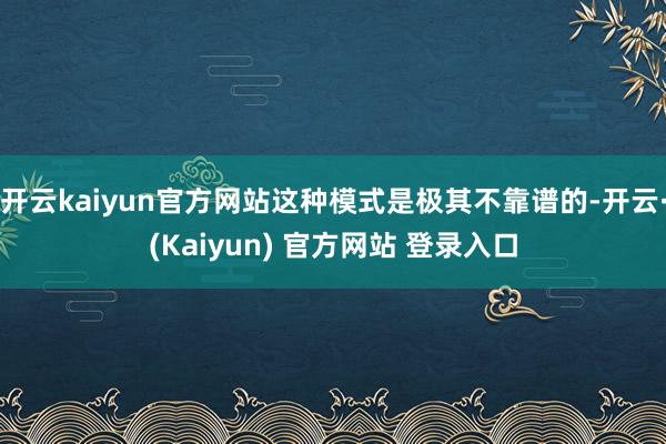开云kaiyun官方网站这种模式是极其不靠谱的-开云·(Kaiyun) 官方网站 登录入口
