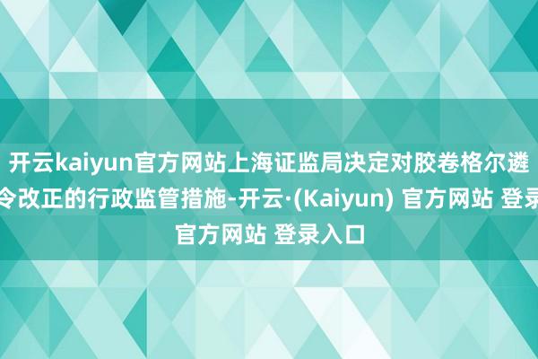 开云kaiyun官方网站上海证监局决定对胶卷格尔遴荐责令改正的行政监管措施-开云·(Kaiyun) 官方网站 登录入口