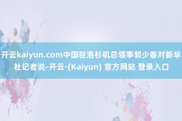开云kaiyun.com中国驻洛杉矶总领事郭少春对新华社记者说-开云·(Kaiyun) 官方网站 登录入口