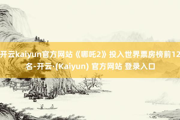 开云kaiyun官方网站《哪吒2》投入世界票房榜前12名-开云·(Kaiyun) 官方网站 登录入口