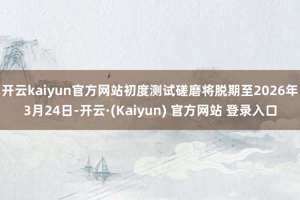 开云kaiyun官方网站初度测试磋磨将脱期至2026年3月24日-开云·(Kaiyun) 官方网站 登录入口