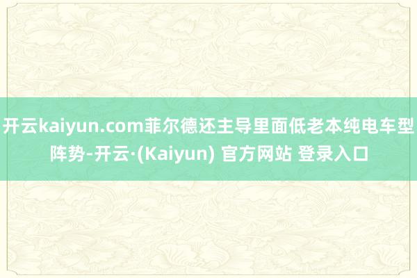 开云kaiyun.com菲尔德还主导里面低老本纯电车型阵势-开云·(Kaiyun) 官方网站 登录入口