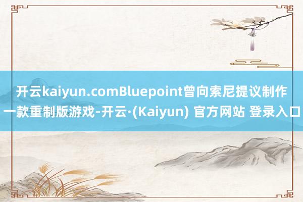 开云kaiyun.comBluepoint曾向索尼提议制作一款重制版游戏-开云·(Kaiyun) 官方网站 登录入口