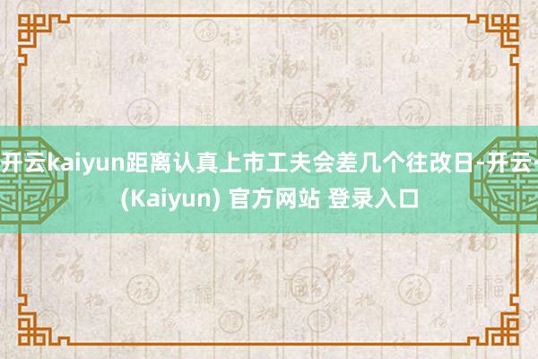 开云kaiyun距离认真上市工夫会差几个往改日-开云·(Kaiyun) 官方网站 登录入口