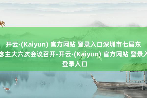 开云·(Kaiyun) 官方网站 登录入口深圳市七届东说念主大六次会议召开-开云·(Kaiyun) 官方网站 登录入口