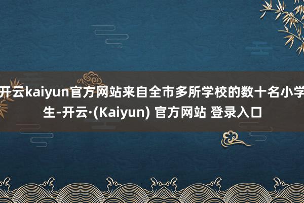 开云kaiyun官方网站来自全市多所学校的数十名小学生-开云·(Kaiyun) 官方网站 登录入口