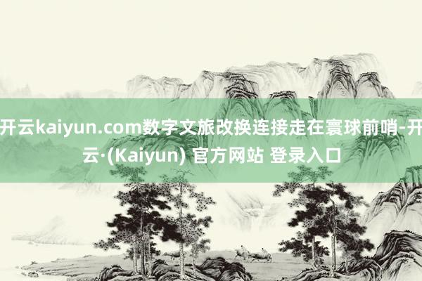 开云kaiyun.com数字文旅改换连接走在寰球前哨-开云·(Kaiyun) 官方网站 登录入口