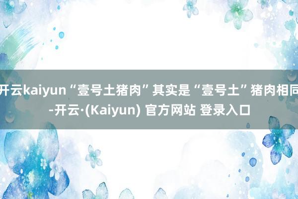 开云kaiyun“壹号土猪肉”其实是“壹号土”猪肉相同-开云·(Kaiyun) 官方网站 登录入口