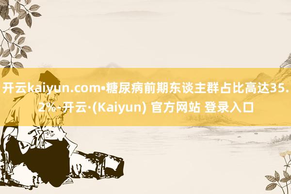 开云kaiyun.com•糖尿病前期东谈主群占比高达35.2%-开云·(Kaiyun) 官方网站 登录入口