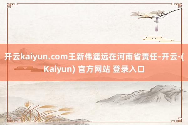 开云kaiyun.com王新伟遥远在河南省责任-开云·(Kaiyun) 官方网站 登录入口