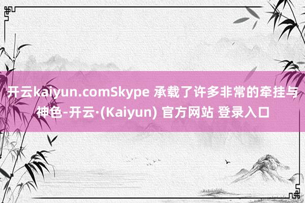 开云kaiyun.comSkype 承载了许多非常的牵挂与神色-开云·(Kaiyun) 官方网站 登录入口