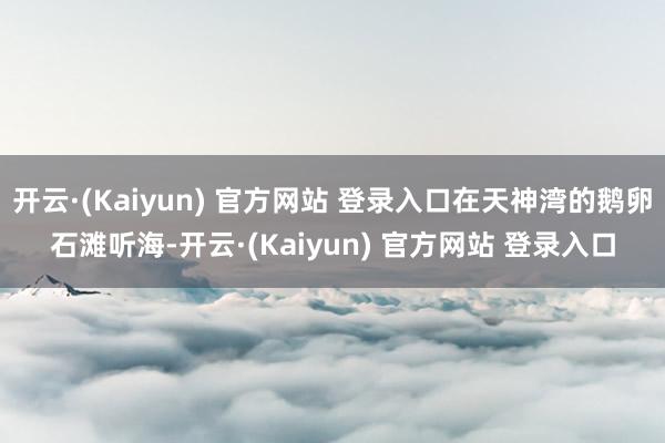 开云·(Kaiyun) 官方网站 登录入口在天神湾的鹅卵石滩听海-开云·(Kaiyun) 官方网站 登录入口