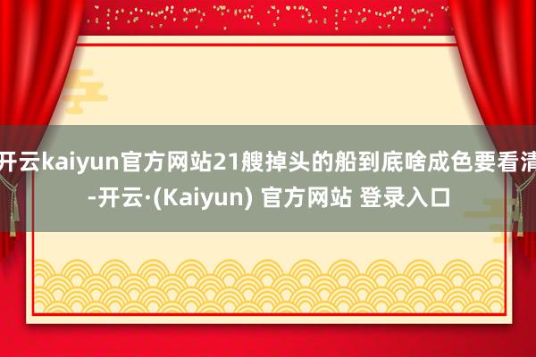 开云kaiyun官方网站21艘掉头的船到底啥成色要看清-开云·(Kaiyun) 官方网站 登录入口