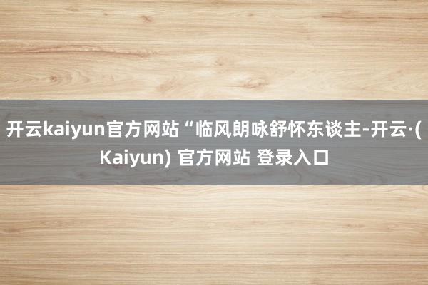 开云kaiyun官方网站“临风朗咏舒怀东谈主-开云·(Kaiyun) 官方网站 登录入口