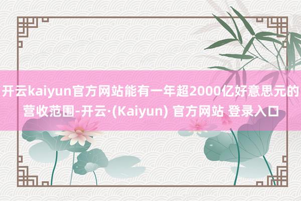 开云kaiyun官方网站能有一年超2000亿好意思元的营收范围-开云·(Kaiyun) 官方网站 登录入口
