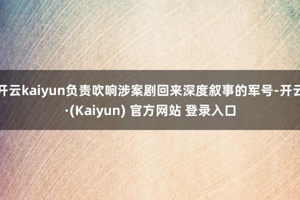 开云kaiyun负责吹响涉案剧回来深度叙事的军号-开云·(Kaiyun) 官方网站 登录入口