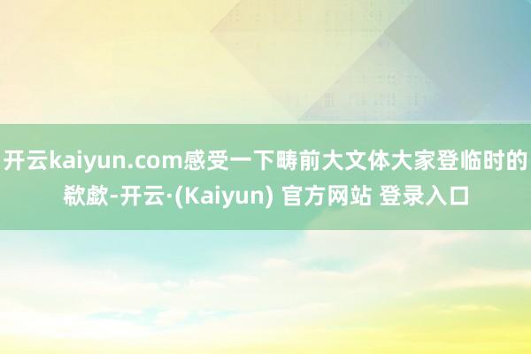 开云kaiyun.com感受一下畴前大文体大家登临时的欷歔-开云·(Kaiyun) 官方网站 登录入口