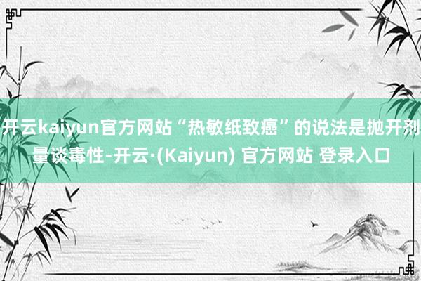 开云kaiyun官方网站“热敏纸致癌”的说法是抛开剂量谈毒性-开云·(Kaiyun) 官方网站 登录入口