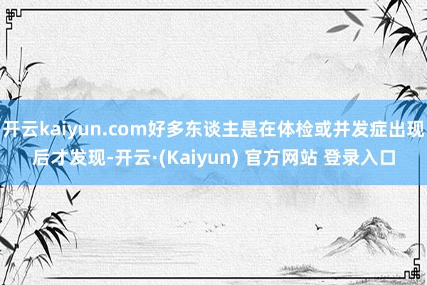 开云kaiyun.com好多东谈主是在体检或并发症出现后才发现-开云·(Kaiyun) 官方网站 登录入口