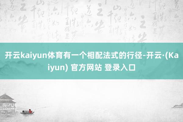 开云kaiyun体育有一个相配法式的行径-开云·(Kaiyun) 官方网站 登录入口