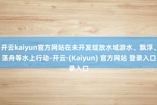 开云kaiyun官方网站在未开发绽放水域游水、飘浮、荡舟等水上行动-开云·(Kaiyun) 官方网站 登录入口