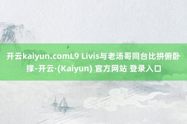 开云kaiyun.comL9 Livis与老汤哥同台比拼俯卧撑-开云·(Kaiyun) 官方网站 登录入口