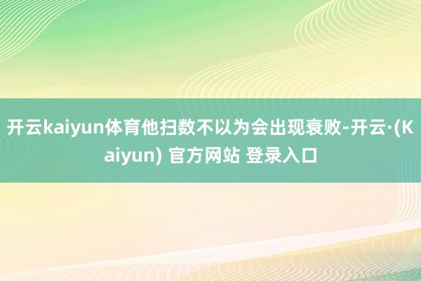 开云kaiyun体育他扫数不以为会出现衰败-开云·(Kaiyun) 官方网站 登录入口
