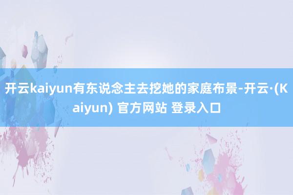 开云kaiyun有东说念主去挖她的家庭布景-开云·(Kaiyun) 官方网站 登录入口