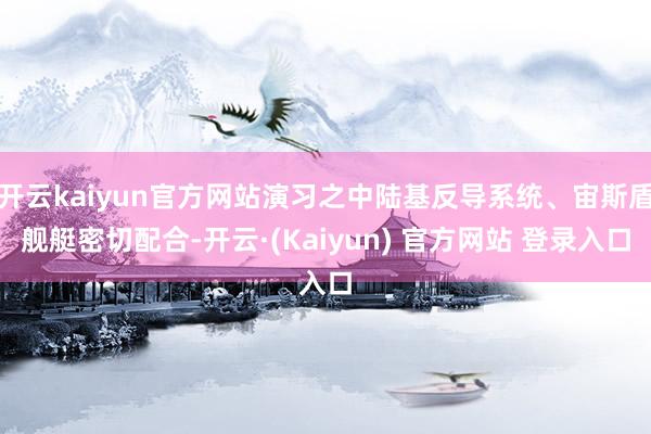 开云kaiyun官方网站演习之中陆基反导系统、宙斯盾舰艇密切配合-开云·(Kaiyun) 官方网站 登录入口