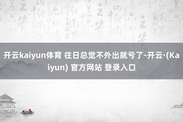 开云kaiyun体育 往日总觉不外出就亏了-开云·(Kaiyun) 官方网站 登录入口