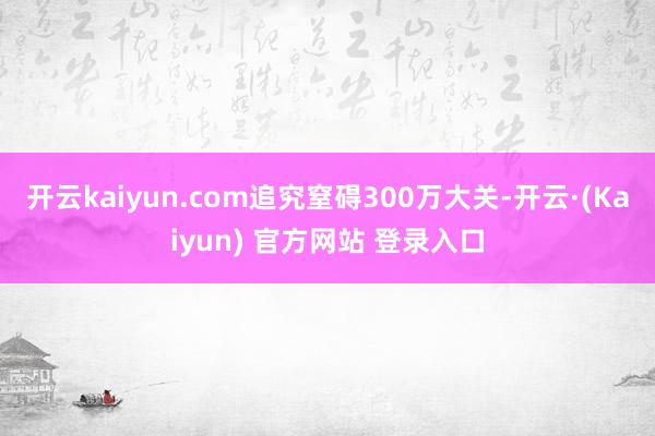 开云kaiyun.com追究窒碍300万大关-开云·(Kaiyun) 官方网站 登录入口