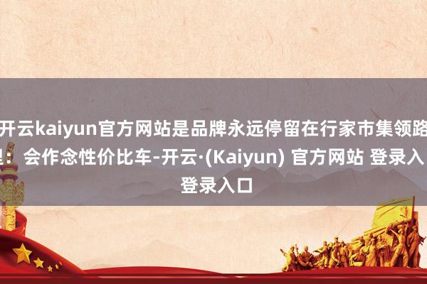 开云kaiyun官方网站是品牌永远停留在行家市集领路里：会作念性价比车-开云·(Kaiyun) 官方网站 登录入口