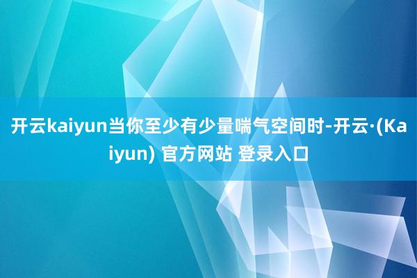 开云kaiyun当你至少有少量喘气空间时-开云·(Kaiyun) 官方网站 登录入口