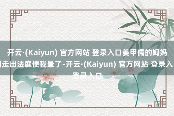 开云·(Kaiyun) 官方网站 登录入口姜甲儒的姆妈刚走出法庭便我晕了-开云·(Kaiyun) 官方网站 登录入口