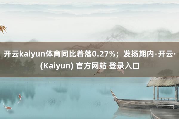 开云kaiyun体育同比着落0.27%；发扬期内-开云·(Kaiyun) 官方网站 登录入口