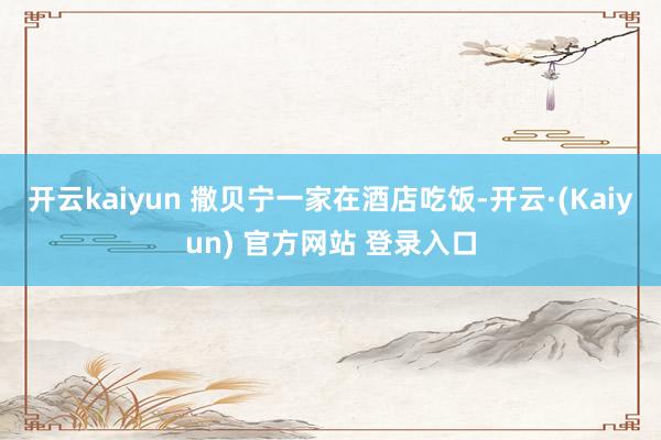 开云kaiyun 撒贝宁一家在酒店吃饭-开云·(Kaiyun) 官方网站 登录入口